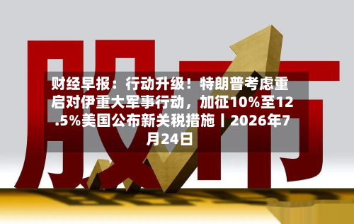 财经早报：行动升级！特朗普考虑重启对伊重大军事行动，加征10%至12.5%美国公布新关税措施丨2026年7月24日-第2张图片