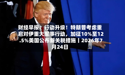 财经早报：行动升级！特朗普考虑重启对伊重大军事行动，加征10%至12.5%美国公布新关税措施丨2026年7月24日