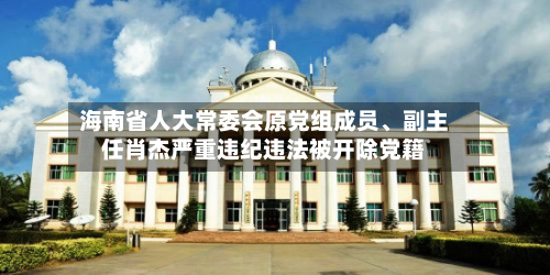 海南省人大常委会原党组成员、副主任肖杰严重违纪违法被开除党籍-第3张图片