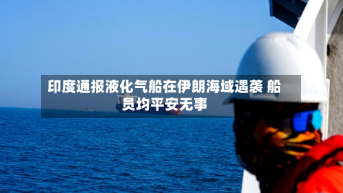 印度通报液化气船在伊朗海域遇袭 船员均平安无事