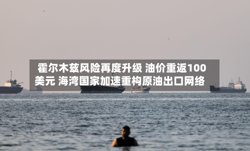 霍尔木兹风险再度升级 油价重返100美元 海湾国家加速重构原油出口网络