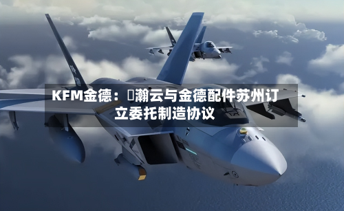 KFM金德：暠瀚云与金德配件苏州订立委托制造协议-第2张图片